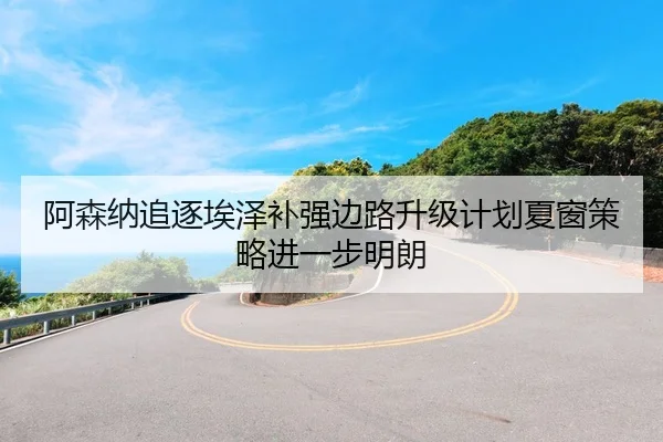 阿森纳追逐埃泽补强边路升级计划夏窗策略进一步明朗